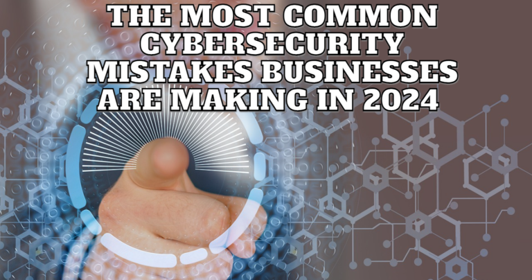 The Most Common Cybersecurity Mistakes Businesses Are Making In 2024 