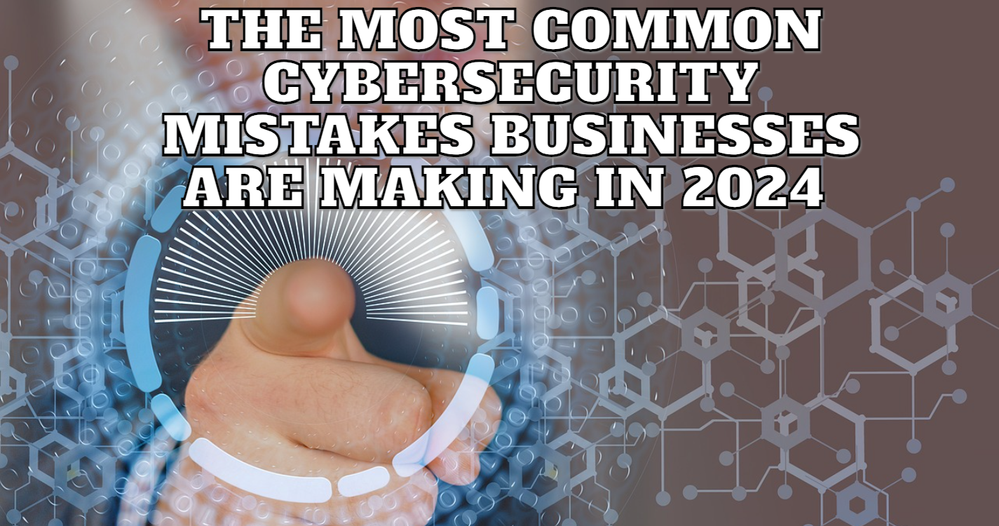 The Most Common Cybersecurity Mistakes Businesses Are Making In 2024